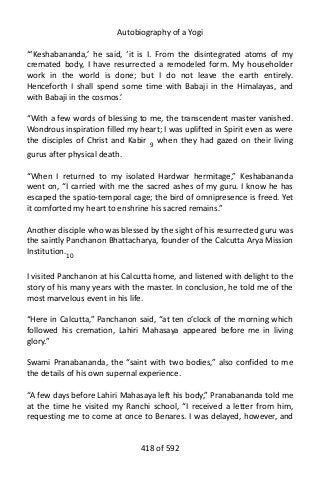 Autobiography of a Yogi
“‘Keshabananda,’ he said, ‘it is I. From the disintegrated atoms of my
cremated body, I have resurrected a remodeled form. My householder
work in the world is done; but I do not leave the earth entirely.
Henceforth I shall spend some time with Babaji in the Himalayas, and
with Babaji in the cosmos.’
“With a few words of blessing to me, the transcendent master vanished.
Wondrous inspiration filled my heart; I was uplifted in Spirit even as were
the disciples of Christ and Kabir 9
when they had gazed on their living
gurus after physical death.
“When I returned to my isolated Hardwar hermitage,” Keshabananda
went on, “I carried with me the sacred ashes of my guru. I know he has
escaped the spatio-temporal cage; the bird of omnipresence is freed. Yet
it comforted my heart to enshrine his sacred remains.”
Another disciple who was blessed by the sight of his resurrected guru was
the saintly Panchanon Bhattacharya, founder of the Calcutta Arya Mission
Institution.10
I visited Panchanon at his Calcutta home, and listened with delight to the
story of his many years with the master. In conclusion, he told me of the
most marvelous event in his life.
“Here in Calcutta,” Panchanon said, “at ten o’clock of the morning which
followed his cremation, Lahiri Mahasaya appeared before me in living
glory.”
Swami Pranabananda, the “saint with two bodies,” also confided to me
the details of his own supernal experience.
“A few days before Lahiri Mahasaya left his body,” Pranabananda told me
at the time he visited my Ranchi school, “I received a letter from him,
requesting me to come at once to Benares. I was delayed, however, and
418 of 592
 