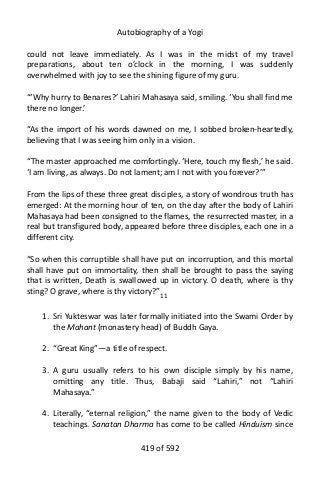 Autobiography of a Yogi
could not leave immediately. As I was in the midst of my travel
preparations, about ten o’clock in the morning, I was suddenly
overwhelmed with joy to see the shining figure of my guru.
“‘Why hurry to Benares?’ Lahiri Mahasaya said, smiling. ‘You shall find me
there no longer.’
“As the import of his words dawned on me, I sobbed broken-heartedly,
believing that I was seeing him only in a vision.
“The master approached me comfortingly. ‘Here, touch my flesh,’ he said.
‘I am living, as always. Do not lament; am I not with you forever?’”
From the lips of these three great disciples, a story of wondrous truth has
emerged: At the morning hour of ten, on the day after the body of Lahiri
Mahasaya had been consigned to the flames, the resurrected master, in a
real but transfigured body, appeared before three disciples, each one in a
different city.
“So when this corruptible shall have put on incorruption, and this mortal
shall have put on immortality, then shall be brought to pass the saying
that is written, Death is swallowed up in victory. O death, where is thy
sting? O grave, where is thy victory?”11
1. Sri Yukteswar was later formally initiated into the Swami Order by
the Mahant (monastery head) of Buddh Gaya.
2. “Great King”—a title of respect.
3. A guru usually refers to his own disciple simply by his name,
omitting any title. Thus, Babaji said “Lahiri,” not “Lahiri
Mahasaya.”
4. Literally, “eternal religion,” the name given to the body of Vedic
teachings. Sanatan Dharma has come to be called Hinduism since
419 of 592
 