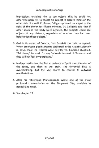 Autobiography of a Yogi
impressions enabling him to see objects that he could not
otherwise perceive. To enable his subject to discern things on the
other side of a wall, Professor Calligaris pressed on a spot to the
right of the thorax for fifteen minutes. Dr. Calligaris said that if
other spots of the body were agitated, the subjects could see
objects at any distance, regardless of whether they had ever
before seen those objects.”
3. God in His aspect of Creator; from Sanskrit root brih, to expand.
When Emerson’s poem Brahma appeared in the Atlantic Monthly
in 1857, most the readers were bewildered. Emerson chuckled.
“Tell them,” he said, “to say ‘Jehovah’ instead of ‘Brahma’ and
they will not feel any perplexity.”
4. In deep meditation, the first experience of Spirit is on the altar of
the spine, and then in the brain. The torrential bliss is
overwhelming, but the yogi learns to control its outward
manifestations.
5. After his retirement, Pranabananda wrote one of the most
profound commentaries on the Bhagavad Gita, available in
Bengali and Hindi.
6. See chapter 27.
42 of 592
 