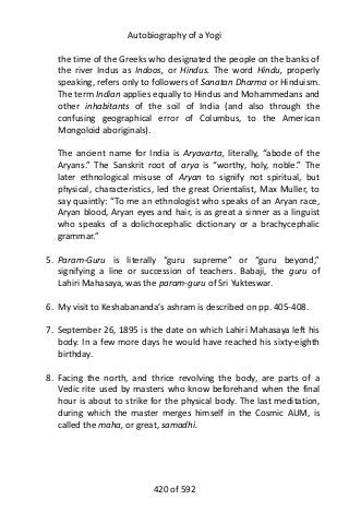 Autobiography of a Yogi
the time of the Greeks who designated the people on the banks of
the river Indus as Indoos, or Hindus. The word Hindu, properly
speaking, refers only to followers of Sanatan Dharma or Hinduism.
The term Indian applies equally to Hindus and Mohammedans and
other inhabitants of the soil of India (and also through the
confusing geographical error of Columbus, to the American
Mongoloid aboriginals).
The ancient name for India is Aryavarta, literally, “abode of the
Aryans.” The Sanskrit root of arya is “worthy, holy, noble.” The
later ethnological misuse of Aryan to signify not spiritual, but
physical, characteristics, led the great Orientalist, Max Muller, to
say quaintly: “To me an ethnologist who speaks of an Aryan race,
Aryan blood, Aryan eyes and hair, is as great a sinner as a linguist
who speaks of a dolichocephalic dictionary or a brachycephalic
grammar.”
5. Param-Guru is literally “guru supreme” or “guru beyond,”
signifying a line or succession of teachers. Babaji, the guru of
Lahiri Mahasaya, was the param-guru of Sri Yukteswar.
6. My visit to Keshabananda’s ashram is described on pp. 405-408.
7. September 26, 1895 is the date on which Lahiri Mahasaya left his
body. In a few more days he would have reached his sixty-eighth
birthday.
8. Facing the north, and thrice revolving the body, are parts of a
Vedic rite used by masters who know beforehand when the final
hour is about to strike for the physical body. The last meditation,
during which the master merges himself in the Cosmic AUM, is
called the maha, or great, samadhi.
420 of 592
 