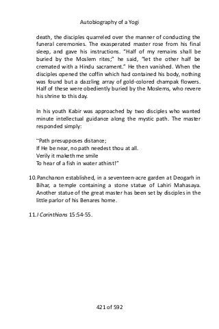 Autobiography of a Yogi
death, the disciples quarreled over the manner of conducting the
funeral ceremonies. The exasperated master rose from his final
sleep, and gave his instructions. “Half of my remains shall be
buried by the Moslem rites;” he said, “let the other half be
cremated with a Hindu sacrament.” He then vanished. When the
disciples opened the coffin which had contained his body, nothing
was found but a dazzling array of gold-colored champak flowers.
Half of these were obediently buried by the Moslems, who revere
his shrine to this day.
In his youth Kabir was approached by two disciples who wanted
minute intellectual guidance along the mystic path. The master
responded simply:
“Path presupposes distance;
If He be near, no path needest thou at all.
Verily it maketh me smile
To hear of a fish in water athirst!”
10.Panchanon established, in a seventeen-acre garden at Deogarh in
Bihar, a temple containing a stone statue of Lahiri Mahasaya.
Another statue of the great master has been set by disciples in the
little parlor of his Benares home.
11.I Corinthians 15:54-55.
421 of 592
 