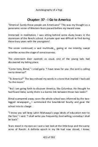 Autobiography of a Yogi
Chapter: 37 - I Go to America
“America! Surely these people are Americans!” This was my thought as a
panoramic vision of Western faces passed before my inward view.
Immersed in meditation, I was sitting behind some dusty boxes in the
storeroom of the Ranchi school. A private spot was difficult to find during
those busy years with the youngsters!
The vision continued; a vast multitude,1
gazing at me intently, swept
actorlike across the stage of consciousness.
The storeroom door opened; as usual, one of the young lads had
discovered my hiding place.
“Come here, Bimal,” I cried gaily. “I have news for you: the Lord is calling
me to America!”
“To America?” The boy echoed my words in a tone that implied I had said
“to the moon.”
“Yes! I am going forth to discover America, like Columbus. He thought he
had found India; surely there is a karmic link between those two lands!”
Bimal scampered away; soon the whole school was informed by the two-
legged newspaper.2
I summoned the bewildered faculty and gave the
school into its charge.
“I know you will keep Lahiri Mahasaya’s yoga ideals of education ever to
the fore,” I said. “I shall write you frequently; God willing, someday I shall
be back.”
Tears stood in my eyes as I cast a last look at the little boys and the sunny
acres of Ranchi. A definite epoch in my life had now closed, I knew;
422 of 592
 