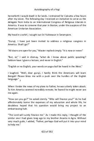 Autobiography of a Yogi
henceforth I would dwell in far lands. I entrained for Calcutta a few hours
after my vision. The following day I received an invitation to serve as the
delegate from India to an International Congress of Religious Liberals in
America. It was to convene that year in Boston, under the auspices of the
American Unitarian Association.
My head in a whirl, I sought out Sri Yukteswar in Serampore.
“Guruji, I have just been invited to address a religious congress in
America. Shall I go?”
“All doors are open for you,” Master replied simply. “It is now or never.”
“But, sir,” I said in dismay, “what do I know about public speaking?
Seldom have I given a lecture, and never in English.”
“English or no English, your words on yoga shall be heard in the West.”
I laughed. “Well, dear guruji, I hardly think the Americans will learn
Bengali! Please bless me with a push over the hurdles of the English
language.” 3
When I broke the news of my plans to Father, he was utterly taken aback.
To him America seemed incredibly remote; he feared he might never see
me again.
“How can you go?” he asked sternly. “Who will finance you?” As he had
affectionately borne the expenses of my education and whole life, he
doubtless hoped that his question would bring my project to an
embarrassing halt.
“The Lord will surely finance me.” As I made this reply, I thought of the
similar one I had given long ago to my brother Ananta in Agra. Without
very much guile, I added, “Father, perhaps God will put it into your mind
to help me.”
423 of 592
 