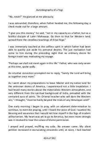 Autobiography of a Yogi
“No, never!” He glanced at me piteously.
I was astounded, therefore, when Father handed me, the following day, a
check made out for a large amount.
“I give you this money,” he said, “not in my capacity as a father, but as a
faithful disciple of Lahiri Mahasaya. Go then to that far Western land;
spread there the creedless teachings of Kriya Yoga.”
I was immensely touched at the selfless spirit in which Father had been
able to quickly put aside his personal desires. The just realization had
come to him during the preceding night that no ordinary desire for
foreign travel was motivating my voyage.
“Perhaps we shall not meet again in this life.” Father, who was sixty-seven
at this time, spoke sadly.
An intuitive conviction prompted me to reply, “Surely the Lord will bring
us together once more.”
As I went about my preparations to leave Master and my native land for
the unknown shores of America, I experienced not a little trepidation. I
had heard many stories about the materialistic Western atmosphere, one
very different from the spiritual background of India, pervaded with the
centuried aura of saints. “An Oriental teacher who will dare the Western
airs,” I thought, “must be hardy beyond the trials of any Himalayan cold!”
One early morning I began to pray, with an adamant determination to
continue, to even die praying, until I heard the voice of God. I wanted His
blessing and assurance that I would not lose myself in the fogs of modern
utilitarianism. My heart was set to go to America, but even more strongly
was it resolved to hear the solace of divine permission.
I prayed and prayed, muffling my sobs. No answer came. My silent
petition increased in excruciating crescendo until, at noon, I had reached
424 of 592
 
