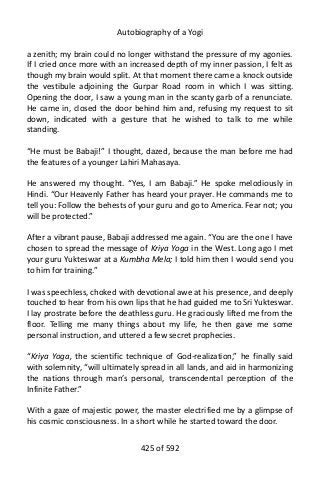 Autobiography of a Yogi
a zenith; my brain could no longer withstand the pressure of my agonies.
If I cried once more with an increased depth of my inner passion, I felt as
though my brain would split. At that moment there came a knock outside
the vestibule adjoining the Gurpar Road room in which I was sitting.
Opening the door, I saw a young man in the scanty garb of a renunciate.
He came in, closed the door behind him and, refusing my request to sit
down, indicated with a gesture that he wished to talk to me while
standing.
“He must be Babaji!” I thought, dazed, because the man before me had
the features of a younger Lahiri Mahasaya.
He answered my thought. “Yes, I am Babaji.” He spoke melodiously in
Hindi. “Our Heavenly Father has heard your prayer. He commands me to
tell you: Follow the behests of your guru and go to America. Fear not; you
will be protected.”
After a vibrant pause, Babaji addressed me again. “You are the one I have
chosen to spread the message of Kriya Yoga in the West. Long ago I met
your guru Yukteswar at a Kumbha Mela; I told him then I would send you
to him for training.”
I was speechless, choked with devotional awe at his presence, and deeply
touched to hear from his own lips that he had guided me to Sri Yukteswar.
I lay prostrate before the deathless guru. He graciously lifted me from the
floor. Telling me many things about my life, he then gave me some
personal instruction, and uttered a few secret prophecies.
“Kriya Yoga, the scientific technique of God-realization,” he finally said
with solemnity, “will ultimately spread in all lands, and aid in harmonizing
the nations through man’s personal, transcendental perception of the
Infinite Father.”
With a gaze of majestic power, the master electrified me by a glimpse of
his cosmic consciousness. In a short while he started toward the door.
425 of 592
 