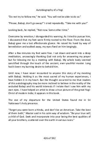 Autobiography of a Yogi
“Do not try to follow me,” he said. “You will not be able to do so.”
“Please, Babaji, don’t go away!” I cried repeatedly. “Take me with you!”
Looking back, he replied, “Not now. Some other time.”
Overcome by emotion, I disregarded his warning. As I tried to pursue him,
I discovered that my feet were firmly rooted to the floor. From the door,
Babaji gave me a last affectionate glance. He raised his hand by way of
benediction and walked away, my eyes fixed on him longingly.
After a few minutes my feet were free. I sat down and went into a deep
meditation, unceasingly thanking God not only for answering my prayer
but for blessing me by a meeting with Babaji. My whole body seemed
sanctified through the touch of the ancient, ever-youthful master. Long
had it been my burning desire to behold him.
Until now, I have never recounted to anyone this story of my meeting
with Babaji. Holding it as the most sacred of my human experiences, I
have hidden it in my heart. But the thought occurred to me that readers
of this autobiography may be more inclined to believe in the reality of the
secluded Babaji and his world interests if I relate that I saw him with my
own eyes. I have helped an artist to draw a true picture of the great Yogi-
Christ of modern India; it appears in this book.
The eve of my departure for the United States found me in Sri
Yukteswar’s holy presence.
“Forget you were born a Hindu, and don’t be an American. Take the best
of them both,” Master said in his calm way of wisdom. “Be your true self,
a child of God. Seek and incorporate into your being the best qualities of
all your brothers, scattered over the earth in various races.”
426 of 592
 