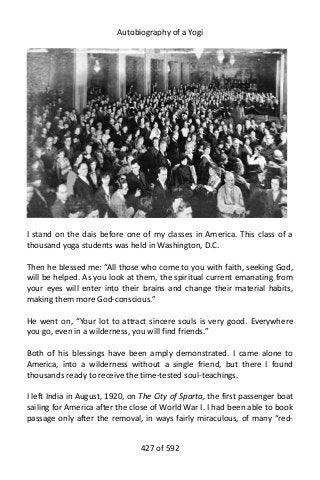 Autobiography of a Yogi
I stand on the dais before one of my classes in America. This class of a
thousand yoga students was held in Washington, D.C.
Then he blessed me: “All those who come to you with faith, seeking God,
will be helped. As you look at them, the spiritual current emanating from
your eyes will enter into their brains and change their material habits,
making them more God-conscious.”
He went on, “Your lot to attract sincere souls is very good. Everywhere
you go, even in a wilderness, you will find friends.”
Both of his blessings have been amply demonstrated. I came alone to
America, into a wilderness without a single friend, but there I found
thousands ready to receive the time-tested soul-teachings.
I left India in August, 1920, on The City of Sparta, the first passenger boat
sailing for America after the close of World War I. I had been able to book
passage only after the removal, in ways fairly miraculous, of many “red-
427 of 592
 