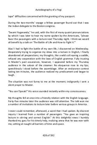 Autobiography of a Yogi
tape” difficulties concerned with the granting of my passport.
During the two-months’ voyage a fellow passenger found out that I was
the Indian delegate to the Boston congress.
“Swami Yogananda,” he said, with the first of many quaint pronunciations
by which I was later to hear my name spoken by the Americans, “please
favor the passengers with a lecture next Thursday night. I think we would
all benefit by a talk on ‘The Battle of Life and How to Fight It.’”
Alas! I had to fight the battle of my own life, I discovered on Wednesday.
Desperately trying to organize my ideas into a lecture in English, I finally
abandoned all preparations; my thoughts, like a wild colt eyeing a saddle,
refused any cooperation with the laws of English grammar. Fully trusting
in Master’s past assurances, however, I appeared before my Thursday
audience in the saloon of the steamer. No eloquence rose to my lips;
speechlessly I stood before the assemblage. After an endurance contest
lasting ten minutes, the audience realized my predicament and began to
laugh.
The situation was not funny to me at the moment; indignantly I sent a
silent prayer to Master.
“You can! Speak!” His voice sounded instantly within my consciousness.
My thoughts fell at once into a friendly relation with the English language.
Forty-five minutes later the audience was still attentive. The talk won me
a number of invitations to lecture later before various groups in America.
I never could remember, afterward, a word that I had spoken. By discreet
inquiry I learned from a number of passengers: “You gave an inspiring
lecture in stirring and correct English.” At this delightful news I humbly
thanked my guru for his timely help, realizing anew that he was ever with
me, setting at naught all barriers of time and space.
428 of 592
 