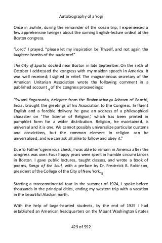 Autobiography of a Yogi
Once in awhile, during the remainder of the ocean trip, I experienced a
few apprehensive twinges about the coming English-lecture ordeal at the
Boston congress.
“Lord,” I prayed, “please let my inspiration be Thyself, and not again the
laughter-bombs of the audience!”
The City of Sparta docked near Boston in late September. On the sixth of
October I addressed the congress with my maiden speech in America. It
was well received; I sighed in relief. The magnanimous secretary of the
American Unitarian Association wrote the following comment in a
published account 4
of the congress proceedings:
“Swami Yogananda, delegate from the Brahmacharya Ashram of Ranchi,
India, brought the greetings of his Association to the Congress. In fluent
English and a forcible delivery he gave an address of a philosophical
character on ‘The Science of Religion,’ which has been printed in
pamphlet form for a wider distribution. Religion, he maintained, is
universal and it is one. We cannot possibly universalize particular customs
and convictions, but the common element in religion can be
universalized, and we can ask all alike to follow and obey it.”
Due to Father’s generous check, I was able to remain in America after the
congress was over. Four happy years were spent in humble circumstances
in Boston. I gave public lectures, taught classes, and wrote a book of
poems, Songs of the Soul, with a preface by Dr. Frederick B. Robinson,
president of the College of the City of New York.5
Starting a transcontinental tour in the summer of 1924, I spoke before
thousands in the principal cities, ending my western trip with a vacation
in the beautiful Alaskan north.
With the help of large-hearted students, by the end of 1925 I had
established an American headquarters on the Mount Washington Estates
429 of 592
 