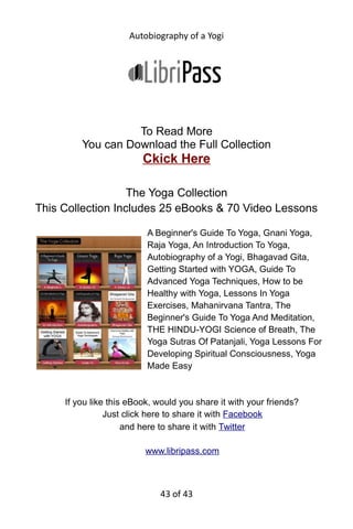 Autobiography of a Yogi
Chapter: 4 - My Interrupted Flight Toward the
Himalayas
“Leave your classroom on some trifling pretext, and engage a hackney
carriage. Stop in the lane where no one in my house can see you.”
These were my final instructions to Amar Mitter, a high school friend who
planned to accompany me to the Himalayas. We had chosen the
following day for our flight. Precautions were necessary, as Ananta
exercised a vigilant eye. He was determined to foil the plans of escape
which he suspected were uppermost in my mind. The amulet, like a
spiritual yeast, was silently at work within me. Amidst the Himalayan
snows, I hoped to find the master whose face often appeared to me in
visions.
The family was living now in Calcutta, where Father had been
permanently transferred. Following the patriarchal Indian custom, Ananta
had brought his bride to live in our home, now at 4 Gurpar Road. There in
a small attic room I engaged in daily meditations and prepared my mind
for the divine search.
The memorable morning arrived with inauspicious rain. Hearing the
wheels of Amar’s carriage in the road, I hastily tied together a blanket, a
pair of sandals, Lahiri Mahasaya’s picture, a copy of the Bhagavad Gita, a
string of prayer beads, and two loincloths. This bundle I threw from my
third-story window. I ran down the steps and passed my uncle, buying fish
at the door.
“What is the excitement?” His gaze roved suspiciously over my person.
I gave him a noncommittal smile and walked to the lane. Retrieving my
bundle, I joined Amar with conspiratorial caution. We drove to Chadni
Chowk, a merchandise center. For months we had been saving our tiffin
money to buy English clothes. Knowing that my clever brother could
43 of 592
 