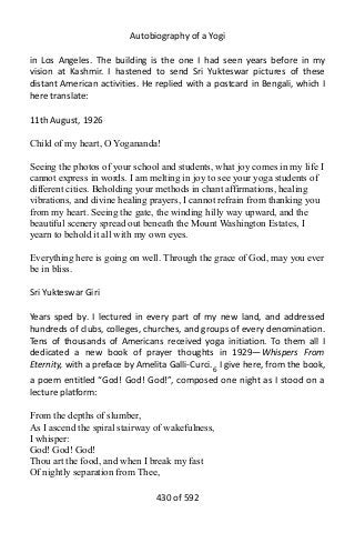 Autobiography of a Yogi
in Los Angeles. The building is the one I had seen years before in my
vision at Kashmir. I hastened to send Sri Yukteswar pictures of these
distant American activities. He replied with a postcard in Bengali, which I
here translate:
11th August, 1926
Child of my heart, O Yogananda!
Seeing the photos of your school and students, what joy comes in my life I
cannot express in words. I am melting in joy to see your yoga students of
different cities. Beholding your methods in chant affirmations, healing
vibrations, and divine healing prayers, I cannot refrain from thanking you
from my heart. Seeing the gate, the winding hilly way upward, and the
beautiful scenery spread out beneath the Mount Washington Estates, I
yearn to behold it all with my own eyes.
Everything here is going on well. Through the grace of God, may you ever
be in bliss.
Sri Yukteswar Giri
Years sped by. I lectured in every part of my new land, and addressed
hundreds of clubs, colleges, churches, and groups of every denomination.
Tens of thousands of Americans received yoga initiation. To them all I
dedicated a new book of prayer thoughts in 1929—Whispers From
Eternity, with a preface by Amelita Galli-Curci.6
I give here, from the book,
a poem entitled “God! God! God!”, composed one night as I stood on a
lecture platform:
From the depths of slumber,
As I ascend the spiral stairway of wakefulness,
I whisper:
God! God! God!
Thou art the food, and when I break my fast
Of nightly separation from Thee,
430 of 592
 