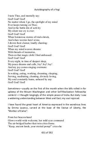 Autobiography of a Yogi
I taste Thee, and mentally say:
God! God! God!
No matter where I go, the spotlight of my mind
Ever keeps turning on Thee;
And in the battle din of activity
My silent war cry is ever:
God! God! God!
When boisterous storms of trials shriek,
And when worries howl at me,
I drown their clamor, loudly chanting:
God! God! God!
When my mind weaves dreams
With threads of memories,
Then on that magic cloth I find embossed:
God! God! God!
Every night, in time of deepest sleep,
My peace dreams and calls, Joy! Joy! Joy!
And my joy comes singing evermore:
God! God! God!
In waking, eating, working, dreaming, sleeping,
Serving, meditating, chanting, divinely loving,
My soul constantly hums, unheard by any:
God! God! God!
Sometimes—usually on the first of the month when the bills rolled in for
upkeep of the Mount Washington and other Self-Realization Fellowship
centers!—I thought longingly of the simple peace of India. But daily I saw
a widening understanding between West and East; my soul rejoiced.
I have found the great heart of America expressed in the wondrous lines
by Emma Lazarus, carved at the base of the Statue of Liberty, the
“Mother of Exiles”:
From her beacon-hand
Glows world-wide welcome; her mild eyes command
The air-bridged harbor that twin cities frame.
“Keep, ancient lands, your storied pomp!” cries she
431 of 592
 
