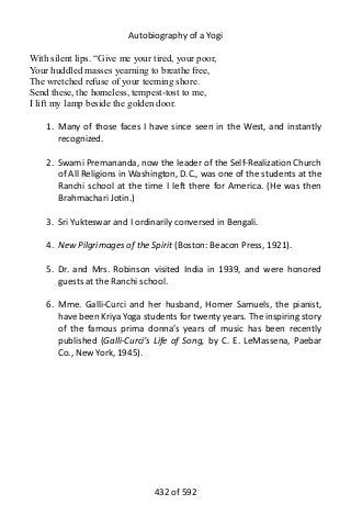 Autobiography of a Yogi
With silent lips. “Give me your tired, your poor,
Your huddled masses yearning to breathe free,
The wretched refuse of your teeming shore.
Send these, the homeless, tempest-tost to me,
I lift my lamp beside the golden door.
1. Many of those faces I have since seen in the West, and instantly
recognized.
2. Swami Premananda, now the leader of the Self-Realization Church
of All Religions in Washington, D.C., was one of the students at the
Ranchi school at the time I left there for America. (He was then
Brahmachari Jotin.)
3. Sri Yukteswar and I ordinarily conversed in Bengali.
4. New Pilgrimages of the Spirit (Boston: Beacon Press, 1921).
5. Dr. and Mrs. Robinson visited India in 1939, and were honored
guests at the Ranchi school.
6. Mme. Galli-Curci and her husband, Homer Samuels, the pianist,
have been Kriya Yoga students for twenty years. The inspiring story
of the famous prima donna’s years of music has been recently
published (Galli-Curci’s Life of Song, by C. E. LeMassena, Paebar
Co., New York, 1945).
432 of 592
 