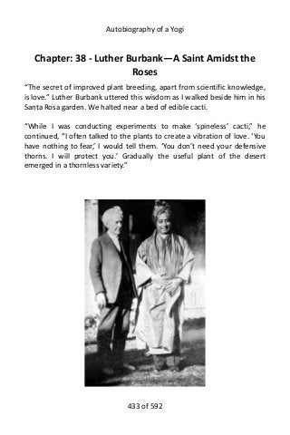 Autobiography of a Yogi
Chapter: 38 - Luther Burbank—A Saint Amidst the
Roses
“The secret of improved plant breeding, apart from scientific knowledge,
is love.” Luther Burbank uttered this wisdom as I walked beside him in his
Santa Rosa garden. We halted near a bed of edible cacti.
“While I was conducting experiments to make ‘spineless’ cacti,” he
continued, “I often talked to the plants to create a vibration of love. ‘You
have nothing to fear,’ I would tell them. ‘You don’t need your defensive
thorns. I will protect you.’ Gradually the useful plant of the desert
emerged in a thornless variety.”
433 of 592
 