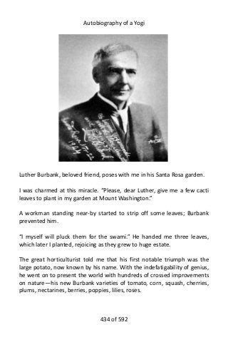 Autobiography of a Yogi
Luther Burbank, beloved friend, poses with me in his Santa Rosa garden.
I was charmed at this miracle. “Please, dear Luther, give me a few cacti
leaves to plant in my garden at Mount Washington.”
A workman standing near-by started to strip off some leaves; Burbank
prevented him.
“I myself will pluck them for the swami.” He handed me three leaves,
which later I planted, rejoicing as they grew to huge estate.
The great horticulturist told me that his first notable triumph was the
large potato, now known by his name. With the indefatigability of genius,
he went on to present the world with hundreds of crossed improvements
on nature—his new Burbank varieties of tomato, corn, squash, cherries,
plums, nectarines, berries, poppies, lilies, roses.
434 of 592
 