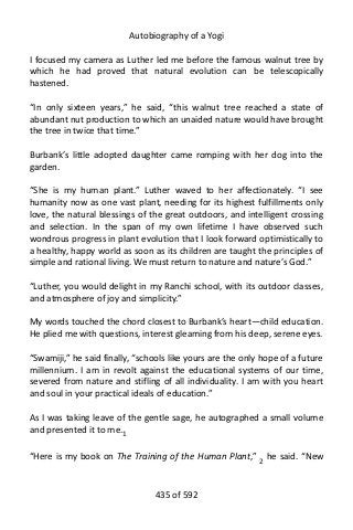 Autobiography of a Yogi
I focused my camera as Luther led me before the famous walnut tree by
which he had proved that natural evolution can be telescopically
hastened.
“In only sixteen years,” he said, “this walnut tree reached a state of
abundant nut production to which an unaided nature would have brought
the tree in twice that time.”
Burbank’s little adopted daughter came romping with her dog into the
garden.
“She is my human plant.” Luther waved to her affectionately. “I see
humanity now as one vast plant, needing for its highest fulfillments only
love, the natural blessings of the great outdoors, and intelligent crossing
and selection. In the span of my own lifetime I have observed such
wondrous progress in plant evolution that I look forward optimistically to
a healthy, happy world as soon as its children are taught the principles of
simple and rational living. We must return to nature and nature’s God.”
“Luther, you would delight in my Ranchi school, with its outdoor classes,
and atmosphere of joy and simplicity.”
My words touched the chord closest to Burbank’s heart—child education.
He plied me with questions, interest gleaming from his deep, serene eyes.
“Swamiji,” he said finally, “schools like yours are the only hope of a future
millennium. I am in revolt against the educational systems of our time,
severed from nature and stifling of all individuality. I am with you heart
and soul in your practical ideals of education.”
As I was taking leave of the gentle sage, he autographed a small volume
and presented it to me.1
“Here is my book on The Training of the Human Plant,” 2
he said. “New
435 of 592
 