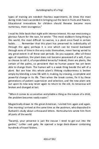 Autobiography of a Yogi
types of training are needed—fearless experiments. At times the most
daring trials have succeeded in bringing out the best in fruits and flowers.
Educational innovations for children should likewise become more
numerous, more courageous.”
I read his little book that night with intense interest. His eye envisioning a
glorious future for the race, he wrote: “The most stubborn living thing in
this world, the most difficult to swerve, is a plant once fixed in certain
habits. . . . Remember that this plant has preserved its individuality all
through the ages; perhaps it is one which can be traced backward
through eons of time in the very rocks themselves, never having varied to
any great extent in all these vast periods. Do you suppose, after all these
ages of repetition, the plant does not become possessed of a will, if you
so choose to call it, of unparalleled tenacity? Indeed, there are plants, like
certain of the palms, so persistent that no human power has yet been
able to change them. The human will is a weak thing beside the will of a
plant. But see how this whole plant’s lifelong stubbornness is broken
simply by blending a new life with it, making, by crossing, a complete and
powerful change in its life. Then when the break comes, fix it by these
generations of patient supervision and selection, and the new plant sets
out upon its new way never again to return to the old, its tenacious will
broken and changed at last.
“When it comes to so sensitive and pliable a thing as the nature of a child,
the problem becomes vastly easier.”
Magnetically drawn to this great American, I visited him again and again.
One morning I arrived at the same time as the postman, who deposited in
Burbank’s study about a thousand letters. Horticulturists wrote him from
all parts of the world.
“Swamiji, your presence is just the excuse I need to get out into the
garden,” Luther said gaily. He opened a large desk-drawer containing
hundreds of travel folders.
436 of 592
 