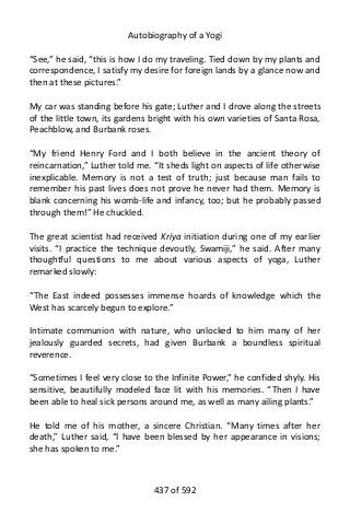 Autobiography of a Yogi
“See,” he said, “this is how I do my traveling. Tied down by my plants and
correspondence, I satisfy my desire for foreign lands by a glance now and
then at these pictures.”
My car was standing before his gate; Luther and I drove along the streets
of the little town, its gardens bright with his own varieties of Santa Rosa,
Peachblow, and Burbank roses.
“My friend Henry Ford and I both believe in the ancient theory of
reincarnation,” Luther told me. “It sheds light on aspects of life otherwise
inexplicable. Memory is not a test of truth; just because man fails to
remember his past lives does not prove he never had them. Memory is
blank concerning his womb-life and infancy, too; but he probably passed
through them!” He chuckled.
The great scientist had received Kriya initiation during one of my earlier
visits. “I practice the technique devoutly, Swamiji,” he said. After many
thoughtful questions to me about various aspects of yoga, Luther
remarked slowly:
“The East indeed possesses immense hoards of knowledge which the
West has scarcely begun to explore.”
Intimate communion with nature, who unlocked to him many of her
jealously guarded secrets, had given Burbank a boundless spiritual
reverence.
“Sometimes I feel very close to the Infinite Power,” he confided shyly. His
sensitive, beautifully modeled face lit with his memories. “Then I have
been able to heal sick persons around me, as well as many ailing plants.”
He told me of his mother, a sincere Christian. “Many times after her
death,” Luther said, “I have been blessed by her appearance in visions;
she has spoken to me.”
437 of 592
 