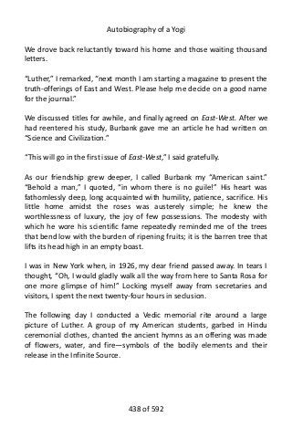 Autobiography of a Yogi
We drove back reluctantly toward his home and those waiting thousand
letters.
“Luther,” I remarked, “next month I am starting a magazine to present the
truth-offerings of East and West. Please help me decide on a good name
for the journal.”
We discussed titles for awhile, and finally agreed on East-West. After we
had reentered his study, Burbank gave me an article he had written on
“Science and Civilization.”
“This will go in the first issue of East-West,” I said gratefully.
As our friendship grew deeper, I called Burbank my “American saint.”
“Behold a man,” I quoted, “in whom there is no guile!” His heart was
fathomlessly deep, long acquainted with humility, patience, sacrifice. His
little home amidst the roses was austerely simple; he knew the
worthlessness of luxury, the joy of few possessions. The modesty with
which he wore his scientific fame repeatedly reminded me of the trees
that bend low with the burden of ripening fruits; it is the barren tree that
lifts its head high in an empty boast.
I was in New York when, in 1926, my dear friend passed away. In tears I
thought, “Oh, I would gladly walk all the way from here to Santa Rosa for
one more glimpse of him!” Locking myself away from secretaries and
visitors, I spent the next twenty-four hours in seclusion.
The following day I conducted a Vedic memorial rite around a large
picture of Luther. A group of my American students, garbed in Hindu
ceremonial clothes, chanted the ancient hymns as an offering was made
of flowers, water, and fire—symbols of the bodily elements and their
release in the Infinite Source.
438 of 592
 