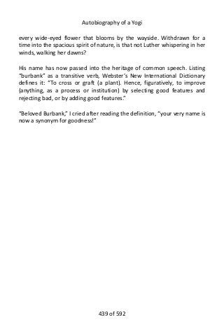 Autobiography of a Yogi
every wide-eyed flower that blooms by the wayside. Withdrawn for a
time into the spacious spirit of nature, is that not Luther whispering in her
winds, walking her dawns?
His name has now passed into the heritage of common speech. Listing
“burbank” as a transitive verb, Webster’s New International Dictionary
defines it: “To cross or graft (a plant). Hence, figuratively, to improve
(anything, as a process or institution) by selecting good features and
rejecting bad, or by adding good features.”
“Beloved Burbank,” I cried after reading the definition, “your very name is
now a synonym for goodness!”
439 of 592
 