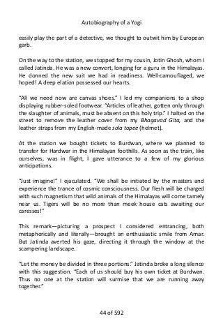 Autobiography of a Yogi
easily play the part of a detective, we thought to outwit him by European
garb.
On the way to the station, we stopped for my cousin, Jotin Ghosh, whom I
called Jatinda. He was a new convert, longing for a guru in the Himalayas.
He donned the new suit we had in readiness. Well-camouflaged, we
hoped! A deep elation possessed our hearts.
“All we need now are canvas shoes.” I led my companions to a shop
displaying rubber-soled footwear. “Articles of leather, gotten only through
the slaughter of animals, must be absent on this holy trip.” I halted on the
street to remove the leather cover from my Bhagavad Gita, and the
leather straps from my English-made sola topee (helmet).
At the station we bought tickets to Burdwan, where we planned to
transfer for Hardwar in the Himalayan foothills. As soon as the train, like
ourselves, was in flight, I gave utterance to a few of my glorious
anticipations.
“Just imagine!” I ejaculated. “We shall be initiated by the masters and
experience the trance of cosmic consciousness. Our flesh will be charged
with such magnetism that wild animals of the Himalayas will come tamely
near us. Tigers will be no more than meek house cats awaiting our
caresses!”
This remark—picturing a prospect I considered entrancing, both
metaphorically and literally—brought an enthusiastic smile from Amar.
But Jatinda averted his gaze, directing it through the window at the
scampering landscape.
“Let the money be divided in three portions.” Jatinda broke a long silence
with this suggestion. “Each of us should buy his own ticket at Burdwan.
Thus no one at the station will surmise that we are running away
together.”
44 of 592
 