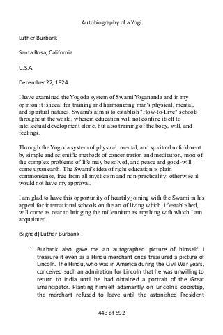 Autobiography of a Yogi
Luther Burbank
Santa Rosa, California
U.S.A.
December 22, 1924
I have examined the Yogoda system of Swami Yogananda and in my
opinion it is ideal for training and harmonizing man's physical, mental,
and spiritual natures. Swami's aim is to establish "How-to-Live" schools
throughout the world, wherein education will not confine itself to
intellectual development alone, but also training of the body, will, and
feelings.
Through the Yogoda system of physical, mental, and spiritual unfoldment
by simple and scientific methods of concentration and meditation, most of
the complex problems of life may be solved, and peace and good-will
come upon earth. The Swami's idea of right education is plain
commonsense, free from all mysticism and non-practicality; otherwise it
would not have my approval.
I am glad to have this opportunity of heartily joining with the Swami in his
appeal for international schools on the art of living which, if established,
will come as near to bringing the millennium as anything with which I am
acquainted.
(Signed) Luther Burbank
1. Burbank also gave me an autographed picture of himself. I
treasure it even as a Hindu merchant once treasured a picture of
Lincoln. The Hindu, who was in America during the Civil War years,
conceived such an admiration for Lincoln that he was unwilling to
return to India until he had obtained a portrait of the Great
Emancipator. Planting himself adamantly on Lincoln’s doorstep,
the merchant refused to leave until the astonished President
443 of 592
 