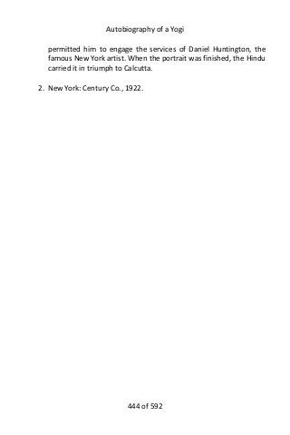Autobiography of a Yogi
permitted him to engage the services of Daniel Huntington, the
famous New York artist. When the portrait was finished, the Hindu
carried it in triumph to Calcutta.
2. New York: Century Co., 1922.
444 of 592
 