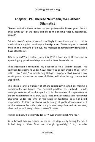 Autobiography of a Yogi
Chapter: 39 - Therese Neumann, the Catholic
Stigmatist
“Return to India. I have waited for you patiently for fifteen years. Soon I
shall swim out of the body and on to the Shining Abode. Yogananda,
come!”
Sri Yukteswar’s voice sounded startlingly in my inner ear as I sat in
meditation at my Mt. Washington headquarters. Traversing ten thousand
miles in the twinkling of an eye, his message penetrated my being like a
flash of lightning.
Fifteen years! Yes, I realized, now it is 1935; I have spent fifteen years in
spreading my guru’s teachings in America. Now he recalls me.
That afternoon I recounted my experience to a visiting disciple. His
spiritual development under Kriya Yoga was so remarkable that I often
called him “saint,” remembering Babaji’s prophecy that America too
would produce men and women of divine realization through the ancient
yogic path.
This disciple and a number of others generously insisted on making a
donation for my travels. The financial problem thus solved, I made
arrangements to sail, via Europe, for India. Busy weeks of preparations at
Mount Washington! In March, 1935 I had the Self-Realization Fellowship
chartered under the laws of the State of California as a non-profit
corporation. To this educational institution go all public donations as well
as the revenue from the sale of my books, magazine, written courses,
class tuition, and every other source of income.
“I shall be back,” I told my students. “Never shall I forget America.”
At a farewell banquet given to me in Los Angeles by loving friends, I
looked long at their faces and thought gratefully, “Lord, he who
445 of 592
 