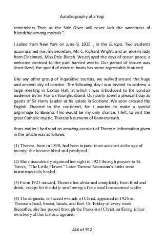 Autobiography of a Yogi
remembers Thee as the Sole Giver will never lack the sweetness of
friendship among mortals.”
I sailed from New York on June 9, 1935 1 in the Europa. Two students
accompanied me: my secretary, Mr. C. Richard Wright, and an elderly lady
from Cincinnati, Miss Ettie Bletch. We enjoyed the days of ocean peace, a
welcome contrast to the past hurried weeks. Our period of leisure was
short-lived; the speed of modern boats has some regrettable features!
Like any other group of inquisitive tourists, we walked around the huge
and ancient city of London. The following day I was invited to address a
large meeting in Caxton Hall, at which I was introduced to the London
audience by Sir Francis Younghusband. Our party spent a pleasant day as
guests of Sir Harry Lauder at his estate in Scotland. We soon crossed the
English Channel to the continent, for I wanted to make a special
pilgrimage to Bavaria. This would be my only chance, I felt, to visit the
great Catholic mystic, Therese Neumann of Konnersreuth.
Years earlier I had read an amazing account of Therese. Information given
in the article was as follows:
(1) Therese, born in 1898, had been injured in an accident at the age of
twenty; she became blind and paralyzed.
(2) She miraculously regained her sight in 1923 through prayers to St.
Teresa, “The Little Flower.” Later Therese Neumann’s limbs were
instantaneously healed.
(3) From 1923 onward, Therese has abstained completely from food and
drink, except for the daily swallowing of one small consecrated wafer.
(4) The stigmata, or sacred wounds of Christ, appeared in 1926 on
Therese’s head, breast, hands, and feet. On Friday of every week
thereafter, she has passed through the Passion of Christ, suffering in her
own body all his historic agonies.
446 of 592
 