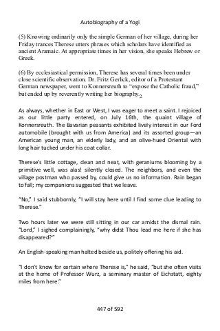 Autobiography of a Yogi
(5) Knowing ordinarily only the simple German of her village, during her
Friday trances Therese utters phrases which scholars have identified as
ancient Aramaic. At appropriate times in her vision, she speaks Hebrew or
Greek.
(6) By ecclesiastical permission, Therese has several times been under
close scientific observation. Dr. Fritz Gerlick, editor of a Protestant
German newspaper, went to Konnersreuth to “expose the Catholic fraud,”
but ended up by reverently writing her biography.2
As always, whether in East or West, I was eager to meet a saint. I rejoiced
as our little party entered, on July 16th, the quaint village of
Konnersreuth. The Bavarian peasants exhibited lively interest in our Ford
automobile (brought with us from America) and its assorted group—an
American young man, an elderly lady, and an olive-hued Oriental with
long hair tucked under his coat collar.
Therese’s little cottage, clean and neat, with geraniums blooming by a
primitive well, was alas! silently closed. The neighbors, and even the
village postman who passed by, could give us no information. Rain began
to fall; my companions suggested that we leave.
“No,” I said stubbornly, “I will stay here until I find some clue leading to
Therese.”
Two hours later we were still sitting in our car amidst the dismal rain.
“Lord,” I sighed complainingly, “why didst Thou lead me here if she has
disappeared?”
An English-speaking man halted beside us, politely offering his aid.
“I don’t know for certain where Therese is,” he said, “but she often visits
at the home of Professor Wurz, a seminary master of Eichstatt, eighty
miles from here.”
447 of 592
 