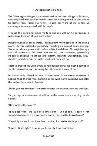 Autobiography of a Yogi
The following morning our party motored to the quiet village of Eichstatt,
narrowly lined with cobblestoned streets. Dr. Wurz greeted us cordially at
his home; “Yes, Therese is here.” He sent her word of the visitors. A
messenger soon appeared with her reply.
“Though the bishop has asked me to see no one without his permission, I
will receive the man of God from India.”
Deeply touched at these words, I followed Dr. Wurz upstairs to the sitting
room. Therese entered immediately, radiating an aura of peace and joy.
She wore a black gown and spotless white head dress. Although her age
was thirty-seven at this time, she seemed much younger, possessing
indeed a childlike freshness and charm. Healthy, well-formed, rosy-
cheeked, and cheerful, this is the saint that does not eat!
Therese greeted me with a very gentle handshaking. We both beamed in
silent communion, each knowing the other to be a lover of God.
Dr. Wurz kindly offered to serve as interpreter. As we seated ourselves, I
noticed that Therese was glancing at me with naive curiosity; evidently
Hindus had been rare in Bavaria.
“Don’t you eat anything?” I wanted to hear the answer from her own lips.
“No, except a consecrated rice-flour wafer, once every morning at six
o’clock.”
“How large is the wafer?”
“It is paper-thin, the size of a small coin.” She added, “I take it for
sacramental reasons; if it is unconsecrated, I am unable to swallow it.”
“Certainly you could not have lived on that, for twelve whole years?”
“I live by God’s light.” How simple her reply, how Einsteinian!
448 of 592
 