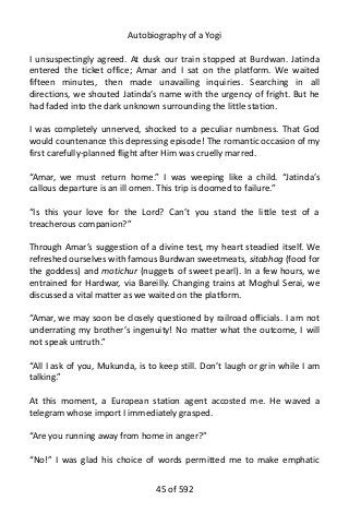 Autobiography of a Yogi
I unsuspectingly agreed. At dusk our train stopped at Burdwan. Jatinda
entered the ticket office; Amar and I sat on the platform. We waited
fifteen minutes, then made unavailing inquiries. Searching in all
directions, we shouted Jatinda’s name with the urgency of fright. But he
had faded into the dark unknown surrounding the little station.
I was completely unnerved, shocked to a peculiar numbness. That God
would countenance this depressing episode! The romantic occasion of my
first carefully-planned flight after Him was cruelly marred.
“Amar, we must return home.” I was weeping like a child. “Jatinda’s
callous departure is an ill omen. This trip is doomed to failure.”
“Is this your love for the Lord? Can’t you stand the little test of a
treacherous companion?”
Through Amar’s suggestion of a divine test, my heart steadied itself. We
refreshed ourselves with famous Burdwan sweetmeats, sitabhog (food for
the goddess) and motichur (nuggets of sweet pearl). In a few hours, we
entrained for Hardwar, via Bareilly. Changing trains at Moghul Serai, we
discussed a vital matter as we waited on the platform.
“Amar, we may soon be closely questioned by railroad officials. I am not
underrating my brother’s ingenuity! No matter what the outcome, I will
not speak untruth.”
“All I ask of you, Mukunda, is to keep still. Don’t laugh or grin while I am
talking.”
At this moment, a European station agent accosted me. He waved a
telegram whose import I immediately grasped.
“Are you running away from home in anger?”
“No!” I was glad his choice of words permitted me to make emphatic
45 of 592
 