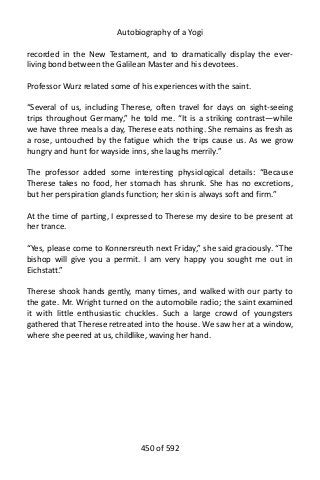 Autobiography of a Yogi
recorded in the New Testament, and to dramatically display the ever-
living bond between the Galilean Master and his devotees.
Professor Wurz related some of his experiences with the saint.
“Several of us, including Therese, often travel for days on sight-seeing
trips throughout Germany,” he told me. “It is a striking contrast—while
we have three meals a day, Therese eats nothing. She remains as fresh as
a rose, untouched by the fatigue which the trips cause us. As we grow
hungry and hunt for wayside inns, she laughs merrily.”
The professor added some interesting physiological details: “Because
Therese takes no food, her stomach has shrunk. She has no excretions,
but her perspiration glands function; her skin is always soft and firm.”
At the time of parting, I expressed to Therese my desire to be present at
her trance.
“Yes, please come to Konnersreuth next Friday,” she said graciously. “The
bishop will give you a permit. I am very happy you sought me out in
Eichstatt.”
Therese shook hands gently, many times, and walked with our party to
the gate. Mr. Wright turned on the automobile radio; the saint examined
it with little enthusiastic chuckles. Such a large crowd of youngsters
gathered that Therese retreated into the house. We saw her at a window,
where she peered at us, childlike, waving her hand.
450 of 592
 