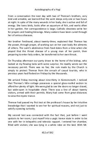 Autobiography of a Yogi
From a conversation the next day with two of Therese’s brothers, very
kind and amiable, we learned that the saint sleeps only one or two hours
at night. In spite of the many wounds in her body, she is active and full of
energy. She loves birds, looks after an aquarium of fish, and works often
in her garden. Her correspondence is large; Catholic devotees write her
for prayers and healing blessings. Many seekers have been cured through
her of serious diseases.
Her brother Ferdinand, about twenty-three, explained that Therese has
the power, through prayer, of working out on her own body the ailments
of others. The saint’s abstinence from food dates from a time when she
prayed that the throat disease of a young man of her parish, then
preparing to enter holy orders, be transferred to her own throat.
On Thursday afternoon our party drove to the home of the bishop, who
looked at my flowing locks with some surprise. He readily wrote out the
necessary permit. There was no fee; the rule made by the Church is
simply to protect Therese from the onrush of casual tourists, who in
previous years had flocked on Fridays by the thousands.
We arrived Friday morning about nine-thirty in Konnersreuth. I noticed
that Therese’s little cottage possesses a special glass-roofed section to
afford her plenty of light. We were glad to see the doors no longer closed,
but wide-open in hospitable cheer. There was a line of about twenty
visitors, armed with their permits. Many had come from great distances
to view the mystic trance.
Therese had passed my first test at the professor’s house by her intuitive
knowledge that I wanted to see her for spiritual reasons, and not just to
satisfy a passing curiosity.
My second test was connected with the fact that, just before I went
upstairs to her room, I put myself into a yogic trance state in order to be
one with her in telepathic and televisic rapport. I entered her chamber,
filled with visitors; she was lying in a white robe on the bed. With Mr.
452 of 592
 
