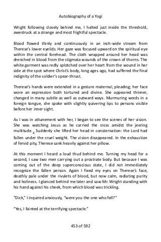 Autobiography of a Yogi
Wright following closely behind me, I halted just inside the threshold,
awestruck at a strange and most frightful spectacle.
Blood flowed thinly and continuously in an inch-wide stream from
Therese’s lower eyelids. Her gaze was focused upward on the spiritual eye
within the central forehead. The cloth wrapped around her head was
drenched in blood from the stigmata wounds of the crown of thorns. The
white garment was redly splotched over her heart from the wound in her
side at the spot where Christ’s body, long ages ago, had suffered the final
indignity of the soldier’s spear-thrust.
Therese’s hands were extended in a gesture maternal, pleading; her face
wore an expression both tortured and divine. She appeared thinner,
changed in many subtle as well as outward ways. Murmuring words in a
foreign tongue, she spoke with slightly quivering lips to persons visible
before her inner sight.
As I was in attunement with her, I began to see the scenes of her vision.
She was watching Jesus as he carried the cross amidst the jeering
multitude.4
Suddenly she lifted her head in consternation: the Lord had
fallen under the cruel weight. The vision disappeared. In the exhaustion
of fervid pity, Therese sank heavily against her pillow.
At this moment I heard a loud thud behind me. Turning my head for a
second, I saw two men carrying out a prostrate body. But because I was
coming out of the deep superconscious state, I did not immediately
recognize the fallen person. Again I fixed my eyes on Therese’s face,
deathly pale under the rivulets of blood, but now calm, radiating purity
and holiness. I glanced behind me later and saw Mr. Wright standing with
his hand against his cheek, from which blood was trickling.
“Dick,” I inquired anxiously, “were you the one who fell?”
“Yes, I fainted at the terrifying spectacle.”
453 of 592
 