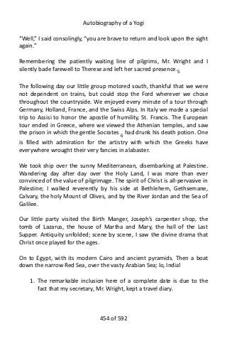 Autobiography of a Yogi
“Well,” I said consolingly, “you are brave to return and look upon the sight
again.”
Remembering the patiently waiting line of pilgrims, Mr. Wright and I
silently bade farewell to Therese and left her sacred presence.5
The following day our little group motored south, thankful that we were
not dependent on trains, but could stop the Ford wherever we chose
throughout the countryside. We enjoyed every minute of a tour through
Germany, Holland, France, and the Swiss Alps. In Italy we made a special
trip to Assisi to honor the apostle of humility, St. Francis. The European
tour ended in Greece, where we viewed the Athenian temples, and saw
the prison in which the gentle Socrates 6
had drunk his death potion. One
is filled with admiration for the artistry with which the Greeks have
everywhere wrought their very fancies in alabaster.
We took ship over the sunny Mediterranean, disembarking at Palestine.
Wandering day after day over the Holy Land, I was more than ever
convinced of the value of pilgrimage. The spirit of Christ is all-pervasive in
Palestine; I walked reverently by his side at Bethlehem, Gethsemane,
Calvary, the holy Mount of Olives, and by the River Jordan and the Sea of
Galilee.
Our little party visited the Birth Manger, Joseph’s carpenter shop, the
tomb of Lazarus, the house of Martha and Mary, the hall of the Last
Supper. Antiquity unfolded; scene by scene, I saw the divine drama that
Christ once played for the ages.
On to Egypt, with its modern Cairo and ancient pyramids. Then a boat
down the narrow Red Sea, over the vasty Arabian Sea; lo, India!
1. The remarkable inclusion here of a complete date is due to the
fact that my secretary, Mr. Wright, kept a travel diary.
454 of 592
 