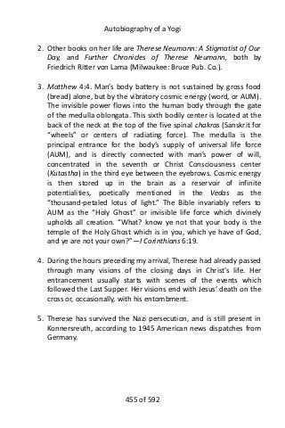 Autobiography of a Yogi
2. Other books on her life are Therese Neumann: A Stigmatist of Our
Day, and Further Chronicles of Therese Neumann, both by
Friedrich Ritter von Lama (Milwaukee: Bruce Pub. Co.).
3. Matthew 4:4. Man’s body battery is not sustained by gross food
(bread) alone, but by the vibratory cosmic energy (word, or AUM).
The invisible power flows into the human body through the gate
of the medulla oblongata. This sixth bodily center is located at the
back of the neck at the top of the five spinal chakras (Sanskrit for
“wheels” or centers of radiating force). The medulla is the
principal entrance for the body’s supply of universal life force
(AUM), and is directly connected with man’s power of will,
concentrated in the seventh or Christ Consciousness center
(Kutastha) in the third eye between the eyebrows. Cosmic energy
is then stored up in the brain as a reservoir of infinite
potentialities, poetically mentioned in the Vedas as the
“thousand-petaled lotus of light.” The Bible invariably refers to
AUM as the “Holy Ghost” or invisible life force which divinely
upholds all creation. “What? know ye not that your body is the
temple of the Holy Ghost which is in you, which ye have of God,
and ye are not your own?”—I Corinthians 6:19.
4. During the hours preceding my arrival, Therese had already passed
through many visions of the closing days in Christ’s life. Her
entrancement usually starts with scenes of the events which
followed the Last Supper. Her visions end with Jesus’ death on the
cross or, occasionally, with his entombment.
5. Therese has survived the Nazi persecution, and is still present in
Konnersreuth, according to 1945 American news dispatches from
Germany.
455 of 592
 