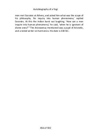 Autobiography of a Yogi
men met Socrates at Athens, and asked him what was the scope of
his philosophy. ‘An inquiry into human phenomena,’ replied
Socrates. At this the Indian burst out laughing. ‘How can a man
inquire into human phenomena,’ he said, ‘when he is ignorant of
divine ones?’” The Aristoxenus mentioned was a pupil of Aristotle,
and a noted writer on harmonics. His date is 330 B.C.
456 of 592
 