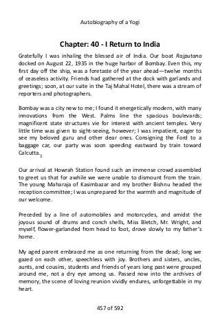 Autobiography of a Yogi
Chapter: 40 - I Return to India
Gratefully I was inhaling the blessed air of India. Our boat Rajputana
docked on August 22, 1935 in the huge harbor of Bombay. Even this, my
first day off the ship, was a foretaste of the year ahead—twelve months
of ceaseless activity. Friends had gathered at the dock with garlands and
greetings; soon, at our suite in the Taj Mahal Hotel, there was a stream of
reporters and photographers.
Bombay was a city new to me; I found it energetically modern, with many
innovations from the West. Palms line the spacious boulevards;
magnificent state structures vie for interest with ancient temples. Very
little time was given to sight-seeing, however; I was impatient, eager to
see my beloved guru and other dear ones. Consigning the Ford to a
baggage car, our party was soon speeding eastward by train toward
Calcutta.1
Our arrival at Howrah Station found such an immense crowd assembled
to greet us that for awhile we were unable to dismount from the train.
The young Maharaja of Kasimbazar and my brother Bishnu headed the
reception committee; I was unprepared for the warmth and magnitude of
our welcome.
Preceded by a line of automobiles and motorcycles, and amidst the
joyous sound of drums and conch shells, Miss Bletch, Mr. Wright, and
myself, flower-garlanded from head to foot, drove slowly to my father’s
home.
My aged parent embraced me as one returning from the dead; long we
gazed on each other, speechless with joy. Brothers and sisters, uncles,
aunts, and cousins, students and friends of years long past were grouped
around me, not a dry eye among us. Passed now into the archives of
memory, the scene of loving reunion vividly endures, unforgettable in my
heart.
457 of 592
 