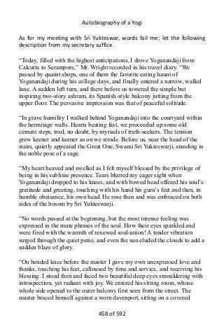Autobiography of a Yogi
As for my meeting with Sri Yukteswar, words fail me; let the following
description from my secretary suffice.
“Today, filled with the highest anticipations, I drove Yoganandaji from
Calcutta to Serampore,” Mr. Wright recorded in his travel diary. “We
passed by quaint shops, one of them the favorite eating haunt of
Yoganandaji during his college days, and finally entered a narrow, walled
lane. A sudden left turn, and there before us towered the simple but
inspiring two-story ashram, its Spanish-style balcony jutting from the
upper floor. The pervasive impression was that of peaceful solitude.
“In grave humility I walked behind Yoganandaji into the courtyard within
the hermitage walls. Hearts beating fast, we proceeded up some old
cement steps, trod, no doubt, by myriads of truth-seekers. The tension
grew keener and keener as on we strode. Before us, near the head of the
stairs, quietly appeared the Great One, Swami Sri Yukteswarji, standing in
the noble pose of a sage.
“My heart heaved and swelled as I felt myself blessed by the privilege of
being in his sublime presence. Tears blurred my eager sight when
Yoganandaji dropped to his knees, and with bowed head offered his soul’s
gratitude and greeting, touching with his hand his guru’s feet and then, in
humble obeisance, his own head. He rose then and was embraced on both
sides of the bosom by Sri Yukteswarji.
“No words passed at the beginning, but the most intense feeling was
expressed in the mute phrases of the soul. How their eyes sparkled and
were fired with the warmth of renewed soul-union! A tender vibration
surged through the quiet patio, and even the sun eluded the clouds to add a
sudden blaze of glory.
“On bended knee before the master I gave my own unexpressed love and
thanks, touching his feet, calloused by time and service, and receiving his
blessing. I stood then and faced two beautiful deep eyes smouldering with
introspection, yet radiant with joy. We entered his sitting room, whose
whole side opened to the outer balcony first seen from the street. The
master braced himself against a worn davenport, sitting on a covered
458 of 592
 