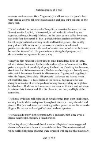 Autobiography of a Yogi
mattress on the cement floor. Yoganandaji and I sat near the guru’s feet,
with orange-colored pillows to lean against and ease our positions on the
straw mat.
“I tried and tried to penetrate the Bengali conversation between the two
Swamijis—for English, I discovered, is null and void when they are
together, although Swamiji Maharaj, as the great guru is called by others,
can and often does speak it. But I perceived the saintliness of the Great
One through his heart-warming smile and twinkling eyes. One quality
easily discernible in his merry, serious conversation is a decided
positiveness in statement—the mark of a wise man, who knows he knows,
because he knows God. His great wisdom, strength of purpose, and
determination are apparent in every way.
“Studying him reverently from time to time, I noted that he is of large,
athletic stature, hardened by the trials and sacrifices of renunciation. His
poise is majestic. A decidedly sloping forehead, as if seeking the heavens,
dominates his divine countenance. He has a rather large and homely nose,
with which he amuses himself in idle moments, flipping and wiggling it
with his fingers, like a child. His powerful dark eyes are haloed by an
ethereal blue ring. His hair, parted in the middle, begins as silver and
changes to streaks of silvery-gold and silvery-black, ending in ringlets at
his shoulders. His beard and moustache are scant or thinned out, yet seem
to enhance his features and, like his character, are deep and light at the
same time.
“He has a jovial and rollicking laugh which comes from deep in his chest,
causing him to shake and quiver throughout his body—very cheerful and
sincere. His face and stature are striking in their power, as are his muscular
fingers. He moves with a dignified tread and erect posture.
“He was clad simply in the common dhoti and shirt, both once dyed a
strong ocher color, but now a faded orange.
“Glancing about, I observed that this rather dilapidated room suggested
the owner’s non-attachment to material comforts. The weather-stained
white walls of the long chamber were streaked with fading blue plaster. At
459 of 592
 