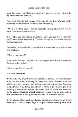Autobiography of a Yogi
reply. Not anger but “divinest melancholy” was responsible, I knew, for
my unconventional behavior.
The official then turned to Amar. The duel of wits that followed hardly
permitted me to maintain the counseled stoic gravity.
“Where is the third boy?” The man injected a full ring of authority into his
voice. “Come on; speak the truth!”
“Sir, I notice you are wearing eyeglasses. Can’t you see that we are only
two?” Amar smiled impudently. “I am not a magician; I can’t conjure up a
third companion.”
The official, noticeably disconcerted by this impertinence, sought a new
field of attack.
“What is your name?”
“I am called Thomas. I am the son of an English mother and a converted
Christian Indian father.”
“What is your friend’s name?”
“I call him Thompson.”
By this time my inward mirth had reached a zenith; I unceremoniously
made for the train, whistling for departure. Amar followed with the
official, who was credulous and obliging enough to put us into a European
compartment. It evidently pained him to think of two half-English boys
traveling in the section allotted to natives. After his polite exit, I lay back
on the seat and laughed uncontrollably. My friend wore an expression of
blithe satisfaction at having outwitted a veteran European official.
On the platform I had contrived to read the telegram. From my brother, it
went thus: “Three Bengali boys in English clothes running away from
46 of 592
 