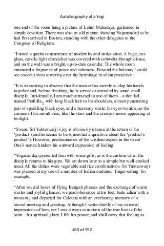 Autobiography of a Yogi
one end of the room hung a picture of Lahiri Mahasaya, garlanded in
simple devotion. There was also an old picture showing Yoganandaji as he
had first arrived in Boston, standing with the other delegates to the
Congress of Religions.
“I noted a quaint concurrence of modernity and antiquation. A huge, cut-
glass, candle-light chandelier was covered with cobwebs through disuse,
and on the wall was a bright, up-to-date calendar. The whole room
emanated a fragrance of peace and calmness. Beyond the balcony I could
see coconut trees towering over the hermitage in silent protection.
“It is interesting to observe that the master has merely to clap his hands
together and, before finishing, he is served or attended by some small
disciple. Incidentally, I am much attracted to one of them—a thin lad,
named Prafulla,2 with long black hair to his shoulders, a most penetrating
pair of sparkling black eyes, and a heavenly smile; his eyes twinkle, as the
corners of his mouth rise, like the stars and the crescent moon appearing at
twilight.
“Swami Sri Yukteswarji’s joy is obviously intense at the return of his
‘product’ (and he seems to be somewhat inquisitive about the ‘product’s
product’). However, predominance of the wisdom-aspect in the Great
One’s nature hinders his outward expression of feeling.
“Yoganandaji presented him with some gifts, as is the custom when the
disciple returns to his guru. We sat down later to a simple but well-cooked
meal. All the dishes were vegetable and rice combinations. Sri Yukteswarji
was pleased at my use of a number of Indian customs, ‘finger-eating’ for
example.
“After several hours of flying Bengali phrases and the exchange of warm
smiles and joyful glances, we paid obeisance at his feet, bade adieu with a
pronam,3 and departed for Calcutta with an everlasting memory of a
sacred meeting and greeting. Although I write chiefly of my external
impressions of him, yet I was always conscious of the true basis of the
saint—his spiritual glory. I felt his power, and shall carry that feeling as
460 of 592
 