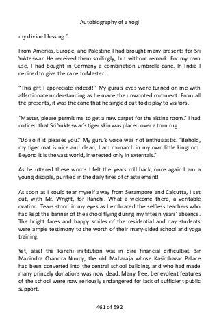 Autobiography of a Yogi
my divine blessing.”
From America, Europe, and Palestine I had brought many presents for Sri
Yukteswar. He received them smilingly, but without remark. For my own
use, I had bought in Germany a combination umbrella-cane. In India I
decided to give the cane to Master.
“This gift I appreciate indeed!” My guru’s eyes were turned on me with
affectionate understanding as he made the unwonted comment. From all
the presents, it was the cane that he singled out to display to visitors.
“Master, please permit me to get a new carpet for the sitting room.” I had
noticed that Sri Yukteswar’s tiger skin was placed over a torn rug.
“Do so if it pleases you.” My guru’s voice was not enthusiastic. “Behold,
my tiger mat is nice and clean; I am monarch in my own little kingdom.
Beyond it is the vast world, interested only in externals.”
As he uttered these words I felt the years roll back; once again I am a
young disciple, purified in the daily fires of chastisement!
As soon as I could tear myself away from Serampore and Calcutta, I set
out, with Mr. Wright, for Ranchi. What a welcome there, a veritable
ovation! Tears stood in my eyes as I embraced the selfless teachers who
had kept the banner of the school flying during my fifteen years’ absence.
The bright faces and happy smiles of the residential and day students
were ample testimony to the worth of their many-sided school and yoga
training.
Yet, alas! the Ranchi institution was in dire financial difficulties. Sir
Manindra Chandra Nundy, the old Maharaja whose Kasimbazar Palace
had been converted into the central school building, and who had made
many princely donations was now dead. Many free, benevolent features
of the school were now seriously endangered for lack of sufficient public
support.
461 of 592
 