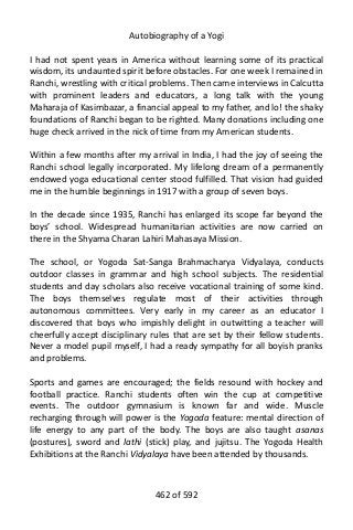 Autobiography of a Yogi
I had not spent years in America without learning some of its practical
wisdom, its undaunted spirit before obstacles. For one week I remained in
Ranchi, wrestling with critical problems. Then came interviews in Calcutta
with prominent leaders and educators, a long talk with the young
Maharaja of Kasimbazar, a financial appeal to my father, and lo! the shaky
foundations of Ranchi began to be righted. Many donations including one
huge check arrived in the nick of time from my American students.
Within a few months after my arrival in India, I had the joy of seeing the
Ranchi school legally incorporated. My lifelong dream of a permanently
endowed yoga educational center stood fulfilled. That vision had guided
me in the humble beginnings in 1917 with a group of seven boys.
In the decade since 1935, Ranchi has enlarged its scope far beyond the
boys’ school. Widespread humanitarian activities are now carried on
there in the Shyama Charan Lahiri Mahasaya Mission.
The school, or Yogoda Sat-Sanga Brahmacharya Vidyalaya, conducts
outdoor classes in grammar and high school subjects. The residential
students and day scholars also receive vocational training of some kind.
The boys themselves regulate most of their activities through
autonomous committees. Very early in my career as an educator I
discovered that boys who impishly delight in outwitting a teacher will
cheerfully accept disciplinary rules that are set by their fellow students.
Never a model pupil myself, I had a ready sympathy for all boyish pranks
and problems.
Sports and games are encouraged; the fields resound with hockey and
football practice. Ranchi students often win the cup at competitive
events. The outdoor gymnasium is known far and wide. Muscle
recharging through will power is the Yogoda feature: mental direction of
life energy to any part of the body. The boys are also taught asanas
(postures), sword and lathi (stick) play, and jujitsu. The Yogoda Health
Exhibitions at the Ranchi Vidyalaya have been attended by thousands.
462 of 592
 