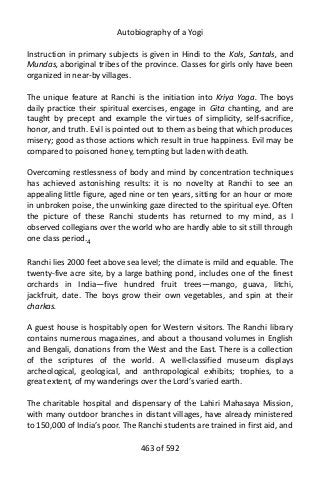 Autobiography of a Yogi
Instruction in primary subjects is given in Hindi to the Kols, Santals, and
Mundas, aboriginal tribes of the province. Classes for girls only have been
organized in near-by villages.
The unique feature at Ranchi is the initiation into Kriya Yoga. The boys
daily practice their spiritual exercises, engage in Gita chanting, and are
taught by precept and example the virtues of simplicity, self-sacrifice,
honor, and truth. Evil is pointed out to them as being that which produces
misery; good as those actions which result in true happiness. Evil may be
compared to poisoned honey, tempting but laden with death.
Overcoming restlessness of body and mind by concentration techniques
has achieved astonishing results: it is no novelty at Ranchi to see an
appealing little figure, aged nine or ten years, sitting for an hour or more
in unbroken poise, the unwinking gaze directed to the spiritual eye. Often
the picture of these Ranchi students has returned to my mind, as I
observed collegians over the world who are hardly able to sit still through
one class period.4
Ranchi lies 2000 feet above sea level; the climate is mild and equable. The
twenty-five acre site, by a large bathing pond, includes one of the finest
orchards in India—five hundred fruit trees—mango, guava, litchi,
jackfruit, date. The boys grow their own vegetables, and spin at their
charkas.
A guest house is hospitably open for Western visitors. The Ranchi library
contains numerous magazines, and about a thousand volumes in English
and Bengali, donations from the West and the East. There is a collection
of the scriptures of the world. A well-classified museum displays
archeological, geological, and anthropological exhibits; trophies, to a
great extent, of my wanderings over the Lord’s varied earth.
The charitable hospital and dispensary of the Lahiri Mahasaya Mission,
with many outdoor branches in distant villages, have already ministered
to 150,000 of India’s poor. The Ranchi students are trained in first aid, and
463 of 592
 