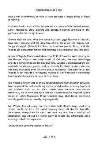 Autobiography of a Yogi
have given praiseworthy service to their province at tragic times of flood
or famine.
In the orchard stands a Shiva temple, with a statue of the blessed master,
Lahiri Mahasaya. Daily prayers and scripture classes are held in the
garden under the mango bowers.
Branch high schools, with the residential and yoga features of Ranchi,
have been opened and are now flourishing. These are the Yogoda Sat-
Sanga Vidyapith (School) for Boys, at Lakshmanpur in Bihar; and the
Yogoda Sat-Sanga High School and hermitage at Ejmalichak in Midnapore.
A stately Yogoda Math was dedicated in 1939 at Dakshineswar, directly on
the Ganges. Only a few miles north of Calcutta, the new hermitage
affords a haven of peace for city dwellers. Suitable accommodations are
available for Western guests, and particularly for those seekers who are
intensely dedicating their lives to spiritual realization. The activities of the
Yogoda Math include a fortnightly mailing of Self-Realization Fellowship
teachings to students in various parts of India.
It is needless to say that all these educational and humanitarian activities
have required the self-sacrificing service and devotion of many teachers
and workers. I do not list their names here, because they are so
numerous; but in my heart each one has a lustrous niche. Inspired by the
ideals of Lahiri Mahasaya, these teachers have abandoned promising
worldly goals to serve humbly, to give greatly.
Mr. Wright formed many fast friendships with Ranchi boys; clad in a
simple dhoti, he lived for awhile among them. At Ranchi, Calcutta,
Serampore, everywhere he went, my secretary, who has a vivid gift of
description, hauled out his travel diary to record his adventures. One
evening I asked him a question.
“Dick, what is your impression of India?”
464 of 592
 