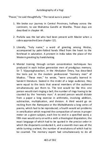 Autobiography of a Yogi
“Peace,” he said thoughtfully. “The racial aura is peace.”
1. We broke our journey in Central Provinces, halfway across the
continent, to see Mahatma Gandhi at Wardha. Those days are
described in chapter 44.
2. Prafulla was the lad who had been present with Master when a
cobra approached (see chapter 12).
3. Literally, “holy name,” a word of greeting among Hindus,
accompanied by palm-folded hands lifted from the heart to the
forehead in salutation. A pronam in India takes the place of the
Western greeting by handshaking.
4. Mental training through certain concentration techniques has
produced in each Indian generation men of prodigious memory.
Sir T. Vijayaraghavachari, in the Hindustan Times, has described
the tests put to the modern professional “memory men” of
Madras. “These men,” he wrote, “were unusually learned in
Sanskrit literature. Seated in the midst of a large audience, they
were equal to the tests that several members of the audience
simultaneously put them to. The test would be like this: one
person would start ringing a bell, the number of rings having to be
counted by the ‘memory man.’ A second person would dictate
from a paper a long exercise in arithmetic, involving addition,
subtraction, multiplication, and division. A third would go on
reciting from the Ramayana or the Mahabharata a long series of
poems, which had to be reproduced; a fourth would set problems
in versification which required the composition of verses in proper
meter on a given subject, each line to end in a specified word, a
fifth man would carry on with a sixth a theological disputation, the
exact language of which had to be quoted in the precise order in
which the disputants conducted it, and a seventh man was all the
while turning a wheel, the number of revolutions of which had to
be counted. The memory expert had simultaneously to do all
465 of 592
 