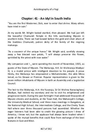 Autobiography of a Yogi
Chapter: 41 - An Idyl in South India
“You are the first Westerner, Dick, ever to enter that shrine. Many others
have tried in vain.”
At my words Mr. Wright looked startled, then pleased. We had just left
the beautiful Chamundi Temple in the hills overlooking Mysore in
southern India. There we had bowed before the gold and silver altars of
the Goddess Chamundi, patron deity of the family of the reigning
maharaja.
“As a souvenir of the unique honor,” Mr. Wright said, carefully stowing
away a few blessed rose petals, “I will always preserve this flower,
sprinkled by the priest with rose water.”
My companion and I 1
were spending the month of November, 1935, as
guests of the State of Mysore. The Maharaja, H.H. Sri Krishnaraja Wadiyar
IV, is a model prince with intelligent devotion to his people. A pious
Hindu, the Maharaja has empowered a Mohammedan, the able Mirza
Ismail, as his Dewan or Premier. Popular representation is given to the
seven million inhabitants of Mysore in both an Assembly and a Legislative
Council.
The heir to the Maharaja, H.H. the Yuvaraja, Sir Sri Krishna Narasingharaj
Wadiyar, had invited my secretary and me to visit his enlightened and
progressive realm. During the past fortnight I had addressed thousands of
Mysore citizens and students, at the Town Hall, the Maharajah’s College,
the University Medical School; and three mass meetings in Bangalore, at
the National High School, the Intermediate College, and the Chetty Town
Hall where over three thousand persons had assembled. Whether the
eager listeners had been able to credit the glowing picture I drew of
America, I know not; but the applause had always been loudest when I
spoke of the mutual benefits that could flow from exchange of the best
features in East and West.
467 of 592
 