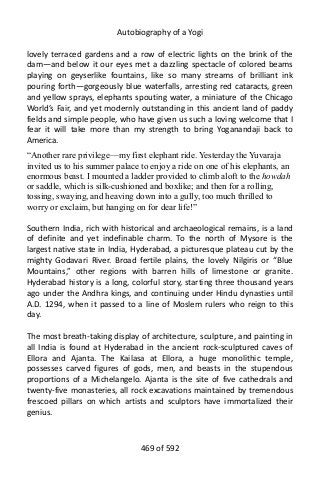 Autobiography of a Yogi
lovely terraced gardens and a row of electric lights on the brink of the
dam—and below it our eyes met a dazzling spectacle of colored beams
playing on geyserlike fountains, like so many streams of brilliant ink
pouring forth—gorgeously blue waterfalls, arresting red cataracts, green
and yellow sprays, elephants spouting water, a miniature of the Chicago
World’s Fair, and yet modernly outstanding in this ancient land of paddy
fields and simple people, who have given us such a loving welcome that I
fear it will take more than my strength to bring Yoganandaji back to
America.
“Another rare privilege—my first elephant ride. Yesterday the Yuvaraja
invited us to his summer palace to enjoy a ride on one of his elephants, an
enormous beast. I mounted a ladder provided to climb aloft to the howdah
or saddle, which is silk-cushioned and boxlike; and then for a rolling,
tossing, swaying, and heaving down into a gully, too much thrilled to
worry or exclaim, but hanging on for dear life!”
Southern India, rich with historical and archaeological remains, is a land
of definite and yet indefinable charm. To the north of Mysore is the
largest native state in India, Hyderabad, a picturesque plateau cut by the
mighty Godavari River. Broad fertile plains, the lovely Nilgiris or “Blue
Mountains,” other regions with barren hills of limestone or granite.
Hyderabad history is a long, colorful story, starting three thousand years
ago under the Andhra kings, and continuing under Hindu dynasties until
A.D. 1294, when it passed to a line of Moslem rulers who reign to this
day.
The most breath-taking display of architecture, sculpture, and painting in
all India is found at Hyderabad in the ancient rock-sculptured caves of
Ellora and Ajanta. The Kailasa at Ellora, a huge monolithic temple,
possesses carved figures of gods, men, and beasts in the stupendous
proportions of a Michelangelo. Ajanta is the site of five cathedrals and
twenty-five monasteries, all rock excavations maintained by tremendous
frescoed pillars on which artists and sculptors have immortalized their
genius.
469 of 592
 